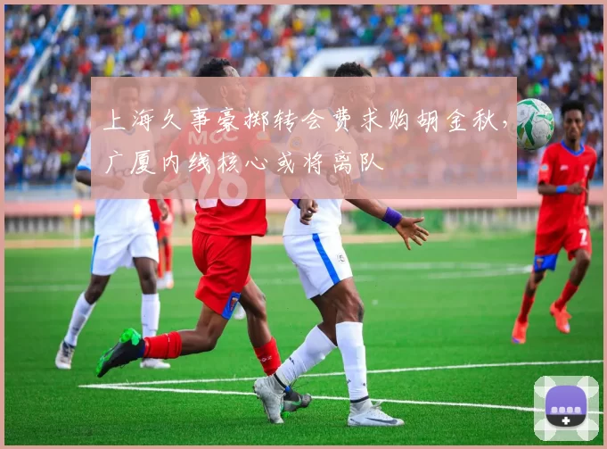 上海久事豪掷转会费求购胡金秋，广厦内线核心或将离队