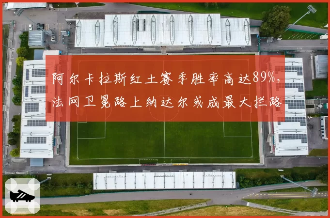 阿尔卡拉斯红土赛季胜率高达89%，法网卫冕路上纳达尔或成最大拦路虎