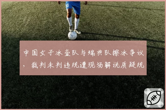 中国女子冰壶队与瑞典队擦冰争议，裁判未判违规遭现场解说质疑规则解释