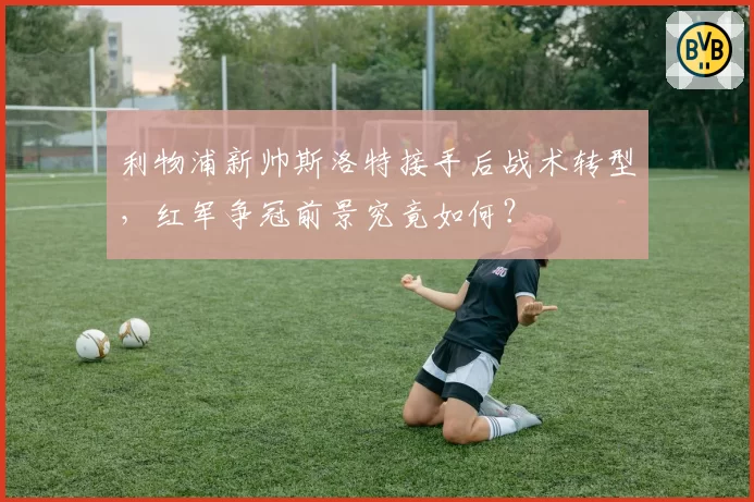 利物浦新帅斯洛特接手后战术转型，红军争冠前景究竟如何？