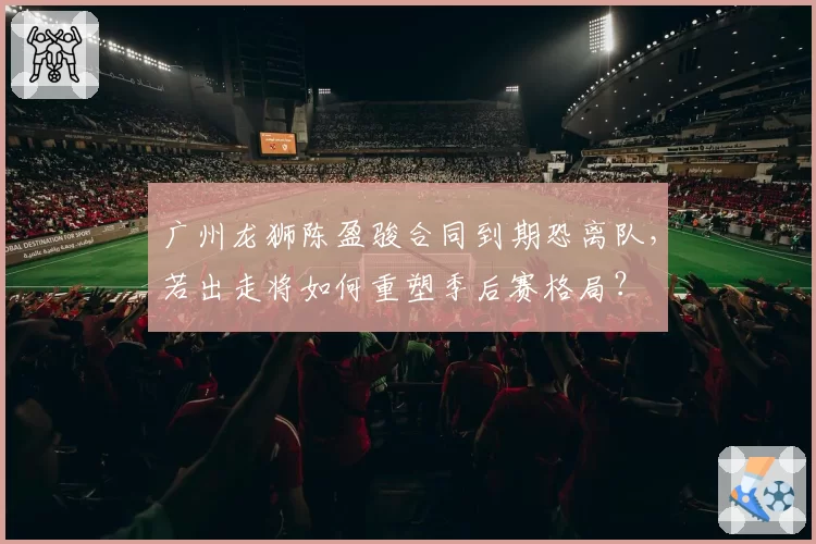 广州龙狮陈盈骏合同到期恐离队，若出走将如何重塑季后赛格局？