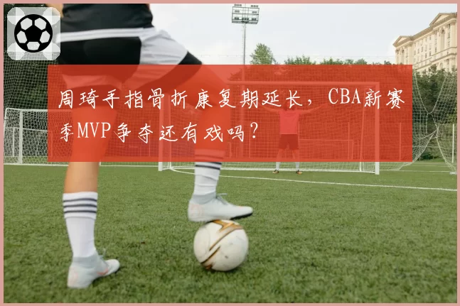 周琦手指骨折康复期延长，CBA新赛季MVP争夺还有戏吗？