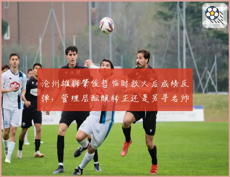 沧州雄狮肇俊哲临时救火后成绩反弹,管理层酝酿转正还是另寻名帅?
