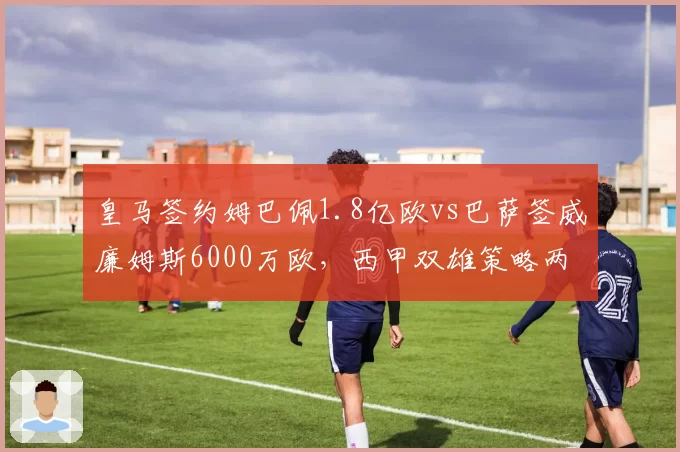 皇马签约姆巴佩1.8亿欧vs巴萨签威廉姆斯6000万欧,西甲双雄策略两极化
