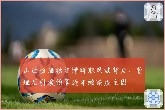 山西汾酒杨学增辞职风波背后，管理层引援预算连年缩减成主因
