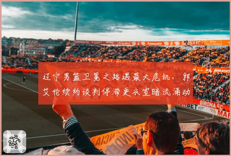 辽宁男篮卫冕之路遇最大危机，郭艾伦续约谈判停滞更衣室暗流涌动