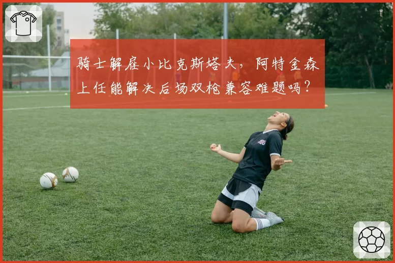 骑士解雇小比克斯塔夫，阿特金森上任能解决后场双枪兼容难题吗？