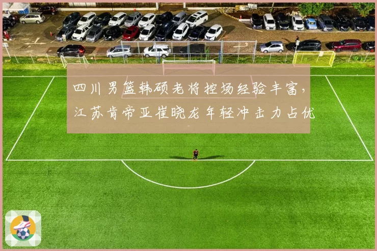 四川男篮韩硕老将控场经验丰富，江苏肯帝亚崔晓龙年轻冲击力占优