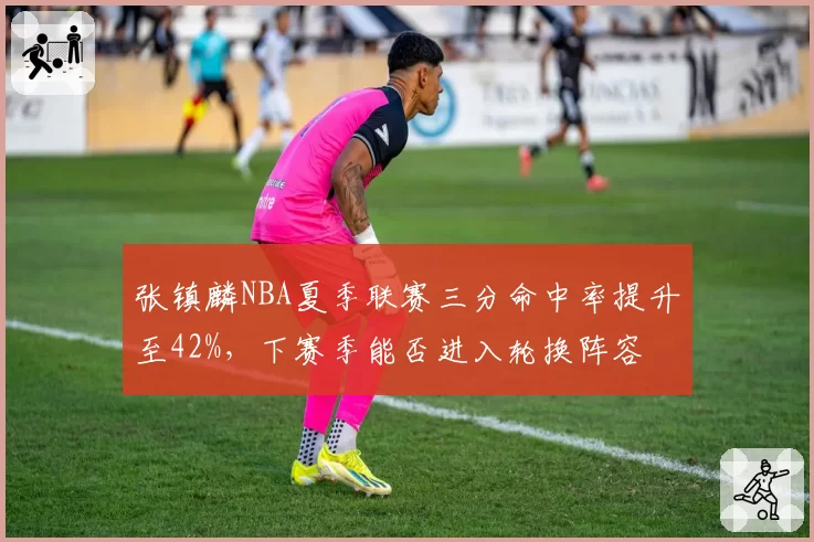 张镇麟NBA夏季联赛三分命中率提升至42%，下赛季能否进入轮换阵容