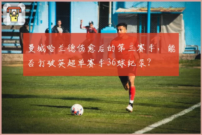 曼城哈兰德伤愈后的第三赛季,能否打破英超单赛季36球纪录?