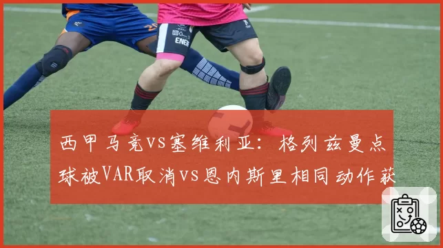 西甲马竞vs塞维利亚：格列兹曼点球被VAR取消vs恩内斯里相同动作获点，西蒙尼怒斥裁判双重标准
