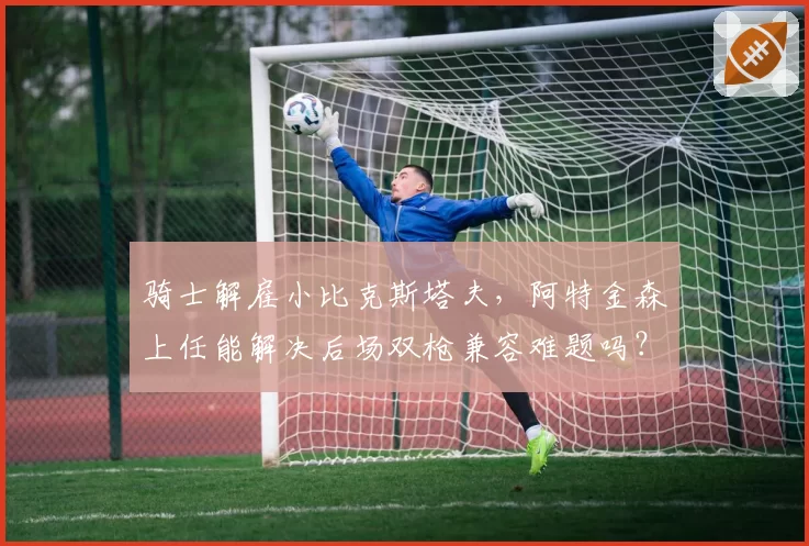 骑士解雇小比克斯塔夫,阿特金森上任能解决后场双枪兼容难题吗?