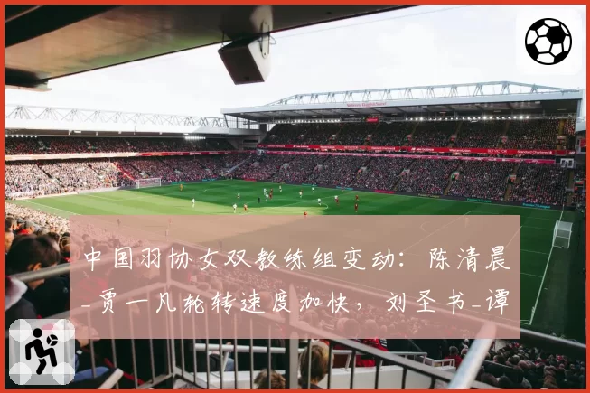 中国羽协女双教练组变动：陈清晨_贾一凡轮转速度加快，刘圣书_谭宁防守反击减少