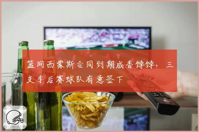 篮网西蒙斯合同到期成香饽饽，三支季后赛球队有意签下
