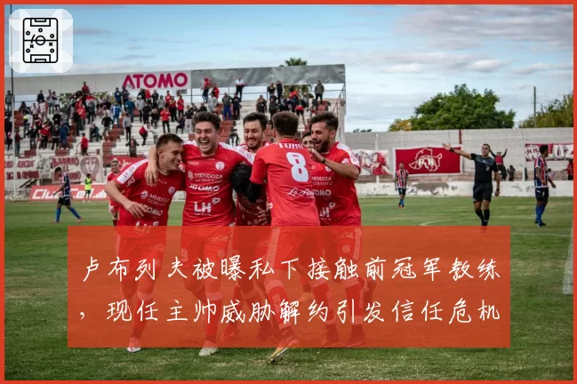 卢布列夫被曝私下接触前冠军教练，现任主帅威胁解约引发信任危机