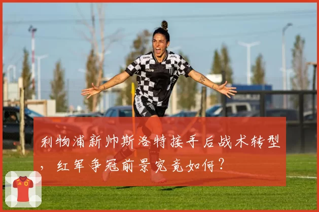 利物浦新帅斯洛特接手后战术转型，红军争冠前景究竟如何？