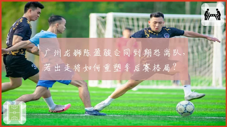 广州龙狮陈盈骏合同到期恐离队，若出走将如何重塑季后赛格局？