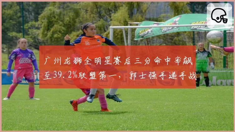 广州龙狮全明星赛后三分命中率飙至39.2%联盟第一，郭士强手递手战术盘活外线群
