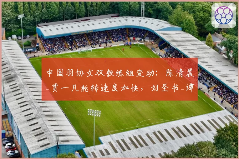 中国羽协女双教练组变动：陈清晨_贾一凡轮转速度加快，刘圣书_谭宁防守反击减少