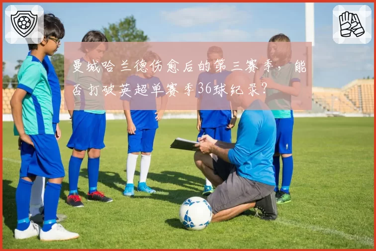 曼城哈兰德伤愈后的第三赛季，能否打破英超单赛季36球纪录？