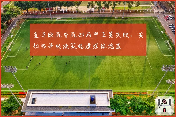 皇马欧冠夺冠却西甲卫冕失败,安切洛蒂轮换策略遭媒体炮轰
