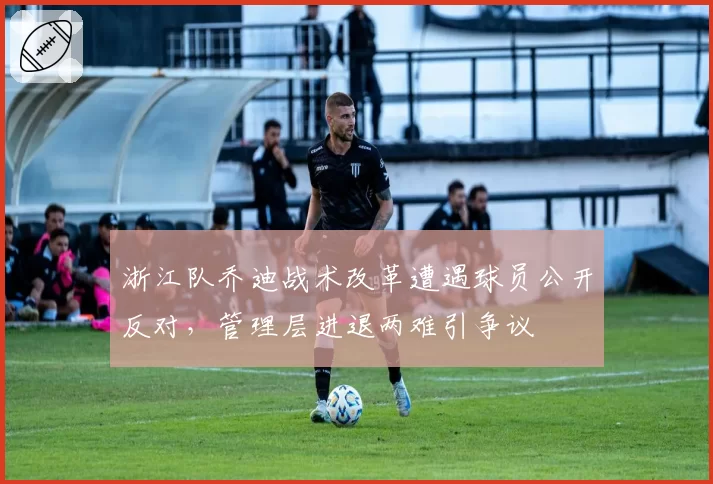 浙江队乔迪战术改革遭遇球员公开反对，管理层进退两难引争议