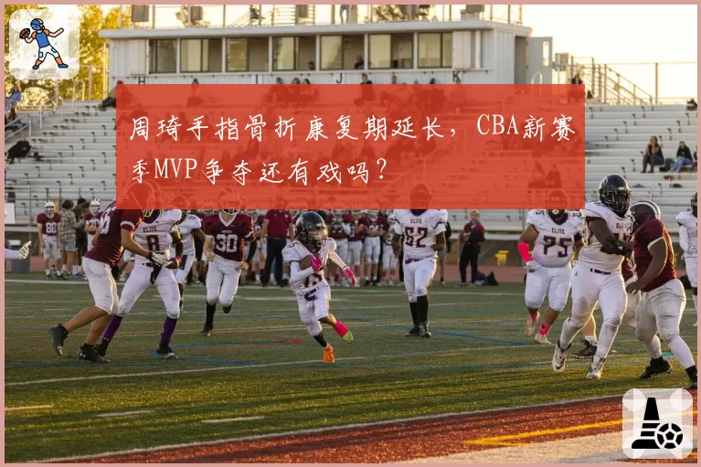 周琦手指骨折康复期延长,CBA新赛季MVP争夺还有戏吗?
