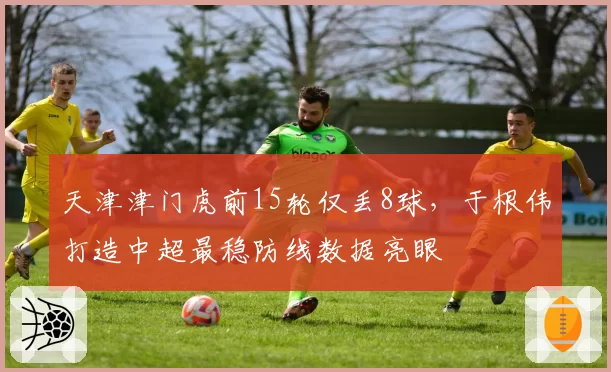 天津津门虎前15轮仅丢8球，于根伟打造中超最稳防线数据亮眼