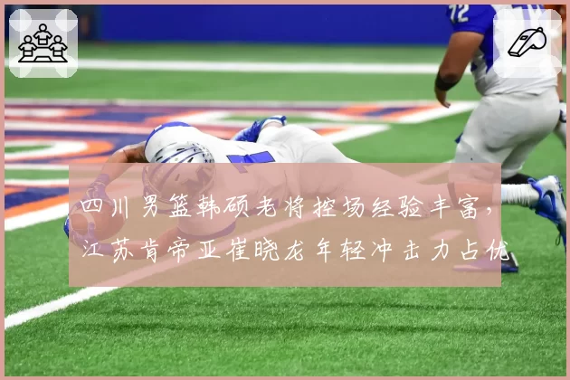 四川男篮韩硕老将控场经验丰富,江苏肯帝亚崔晓龙年轻冲击力占优