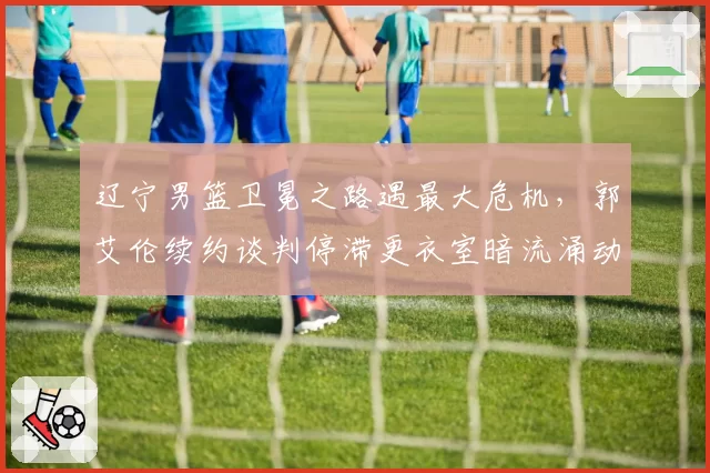 辽宁男篮卫冕之路遇最大危机，郭艾伦续约谈判停滞更衣室暗流涌动