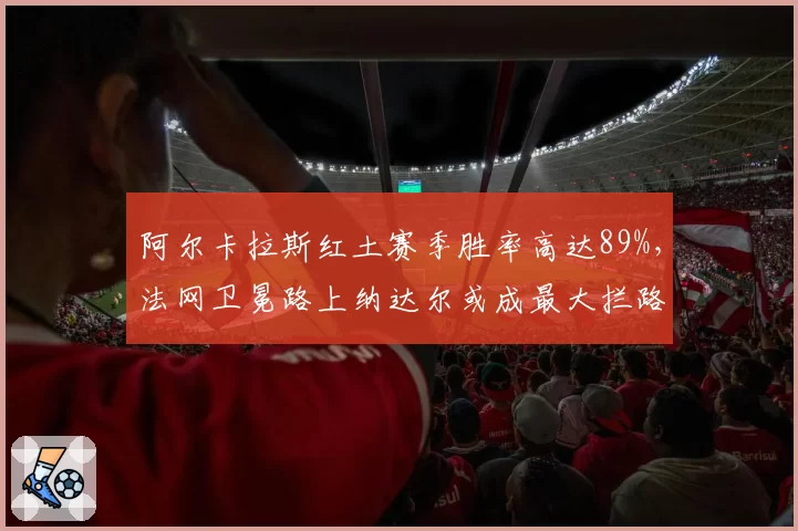 阿尔卡拉斯红土赛季胜率高达89%,法网卫冕路上纳达尔或成最大拦路虎