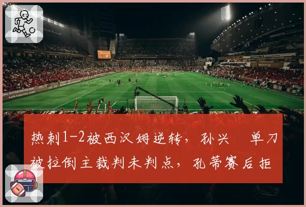 热刺1-2被西汉姆逆转,孙兴慜单刀被拉倒主裁判未判点,孔蒂赛后拒绝握手离场