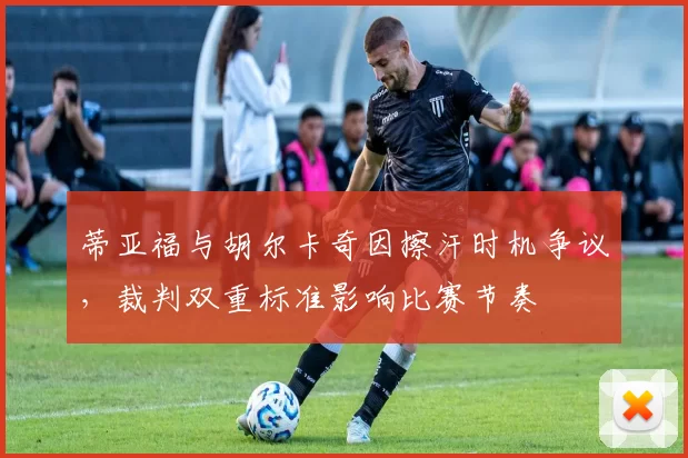 蒂亚福与胡尔卡奇因擦汗时机争议,裁判双重标准影响比赛节奏