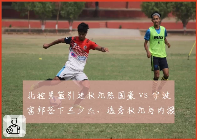 北控男篮引进状元陈国豪 vs 宁波富邦签下王少杰,选秀状元与内援交易价值对比