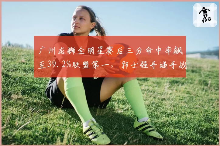 广州龙狮全明星赛后三分命中率飙至39.2%联盟第一，郭士强手递手战术盘活外线群