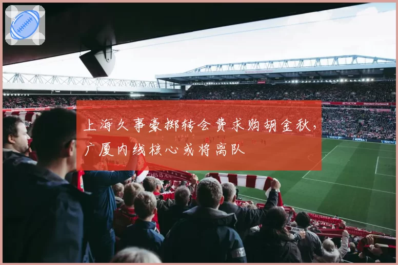上海久事豪掷转会费求购胡金秋，广厦内线核心或将离队
