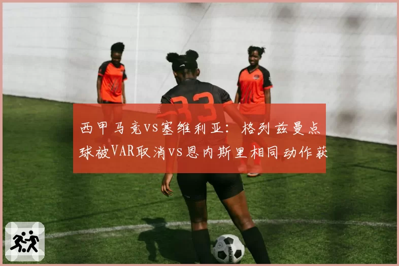 西甲马竞vs塞维利亚:格列兹曼点球被VAR取消vs恩内斯里相同动作获点,西蒙尼怒斥裁判双重标准