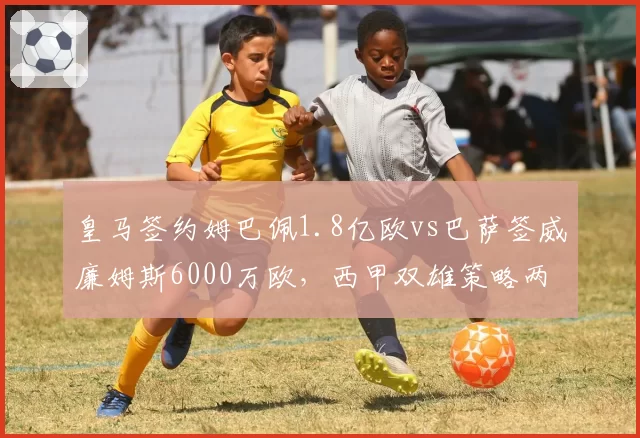 皇马签约姆巴佩1.8亿欧vs巴萨签威廉姆斯6000万欧，西甲双雄策略两极化