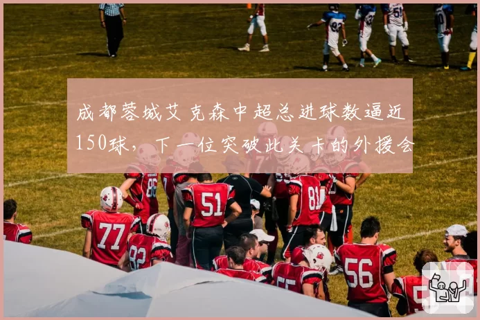 成都蓉城艾克森中超总进球数逼近150球，下一位突破此关卡的外援会是谁？