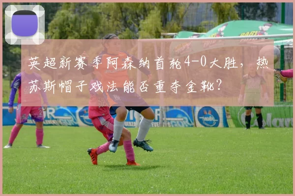 英超新赛季阿森纳首轮4-0大胜，热苏斯帽子戏法能否重夺金靴？