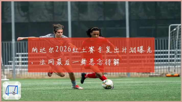 纳达尔2026红土赛季复出计划曝光，法网最后一舞悬念待解