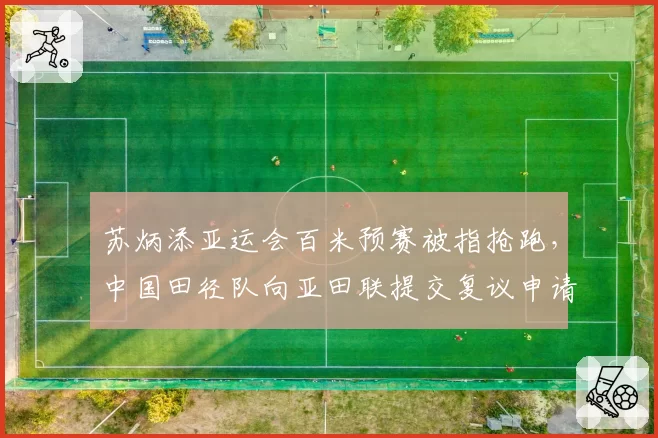 苏炳添亚运会百米预赛被指抢跑，中国田径队向亚田联提交复议申请